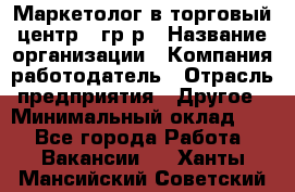 Маркетолог в торговый центр – гр/р › Название организации ­ Компания-работодатель › Отрасль предприятия ­ Другое › Минимальный оклад ­ 1 - Все города Работа » Вакансии   . Ханты-Мансийский,Советский г.